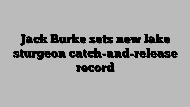 Jack Burke sets new lake sturgeon catch-and-release record
