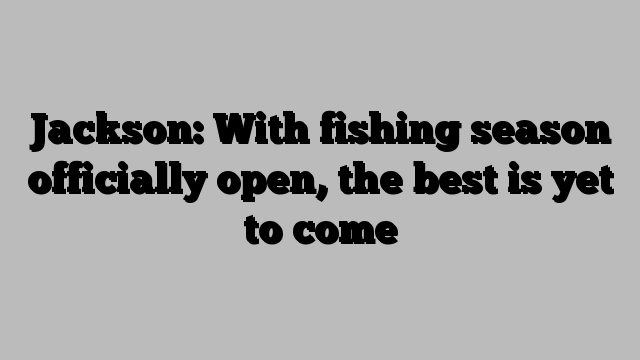 Jackson: With fishing season officially open, the best is yet to come