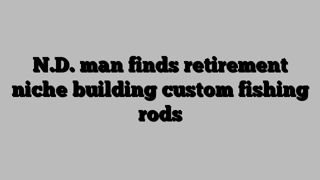 N.D. man finds retirement niche building custom fishing rods