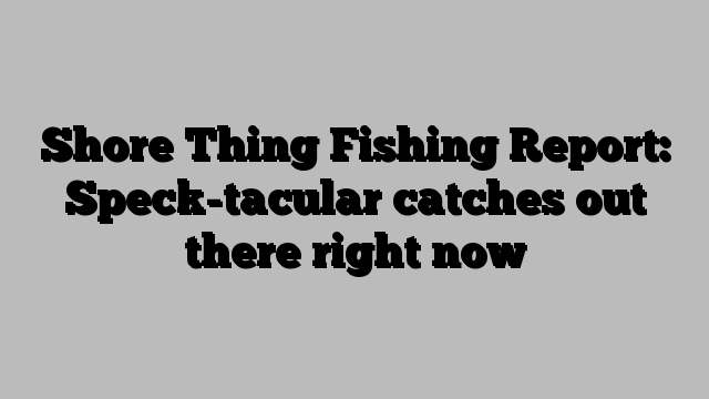 Shore Thing Fishing Report: Speck-tacular catches out there right now