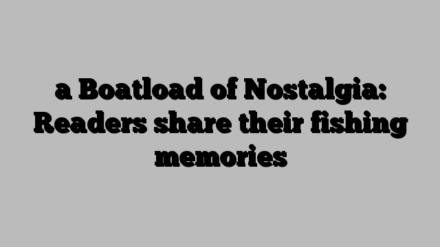 a Boatload of Nostalgia: Readers share their fishing memories