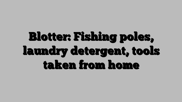 Blotter: Fishing poles, laundry detergent, tools taken from home