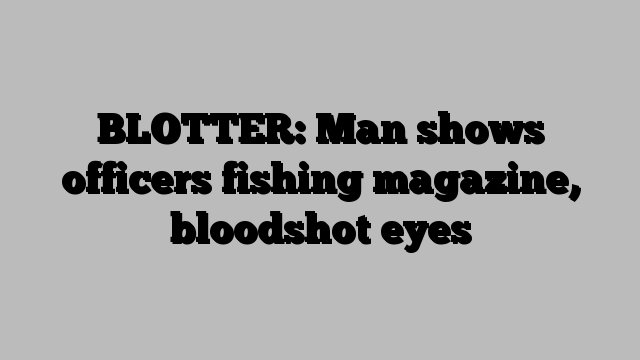 BLOTTER: Man shows officers fishing magazine, bloodshot eyes