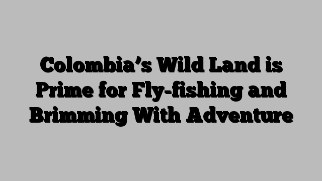 Colombia’s Wild Land is Prime for Fly-fishing and Brimming With Adventure