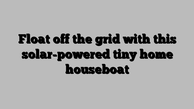 Float off the grid with this solar-powered tiny home houseboat