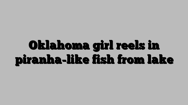 Oklahoma girl reels in piranha-like fish from lake