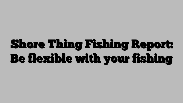 Shore Thing Fishing Report: Be flexible with your fishing