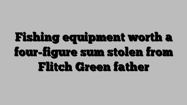 Fishing equipment worth a four-figure sum stolen from Flitch Green father
