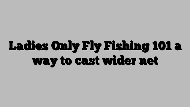 Ladies Only Fly Fishing 101 a way to cast wider net
