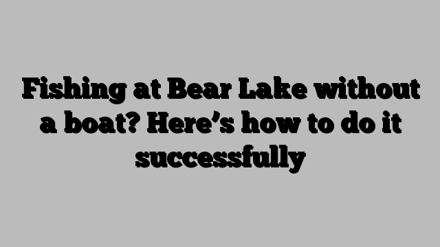 Fishing at Bear Lake without a boat? Here’s how to do it successfully