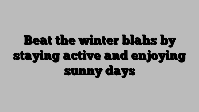 Beat the winter blahs by staying active and enjoying sunny days