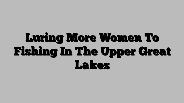 Luring More Women To Fishing In The Upper Great Lakes