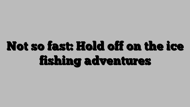Not so fast: Hold off on the ice fishing adventures