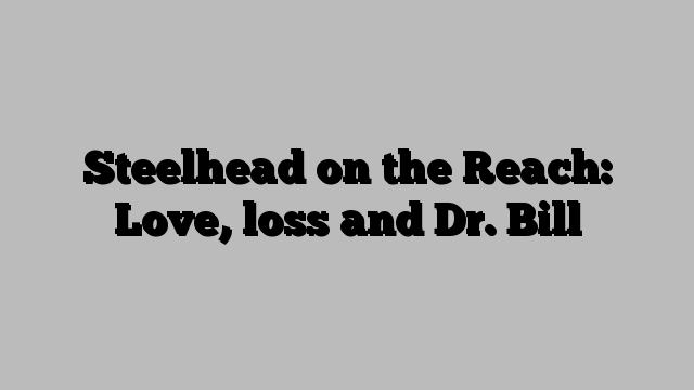 Steelhead on the Reach: Love, loss and Dr. Bill