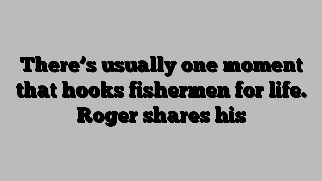 There’s usually one moment that hooks fishermen for life. Roger shares his
