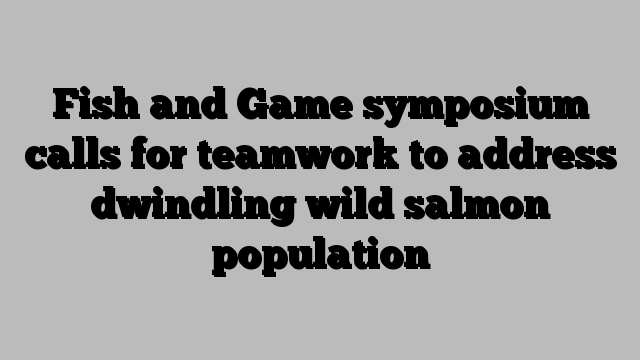 Fish and Game symposium calls for teamwork to address dwindling wild salmon population