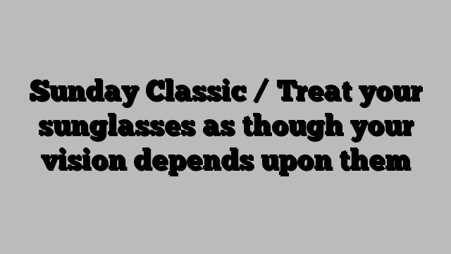 Sunday Classic / Treat your sunglasses as though your vision depends upon them