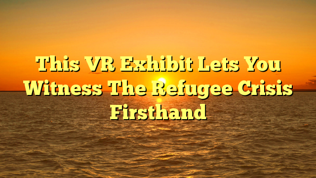 This VR Exhibit Lets You Witness The Refugee Crisis Firsthand