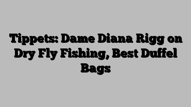 Tippets: Dame Diana Rigg on Dry Fly Fishing, Best Duffel Bags