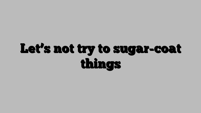 Let’s not try to sugar-coat things