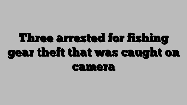 Three arrested for fishing gear theft that was caught on camera