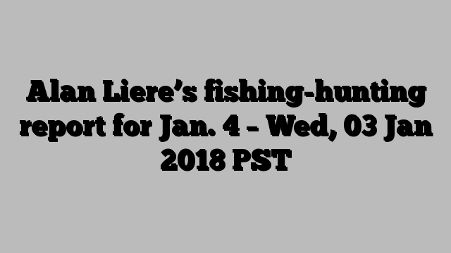 Alan Liere’s fishing-hunting report for Jan. 4 – Wed, 03 Jan 2018 PST