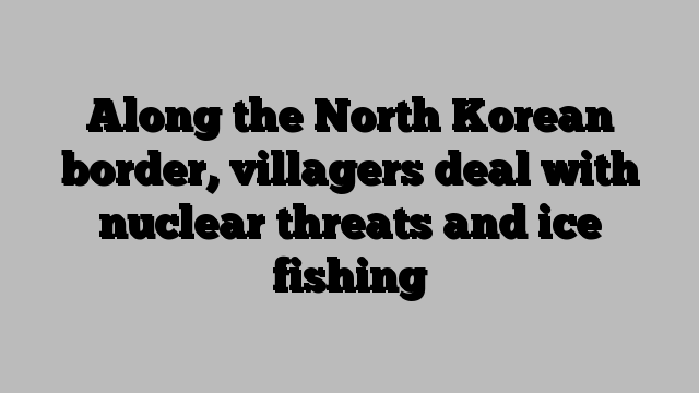 Along the North Korean border, villagers deal with nuclear threats and ice fishing