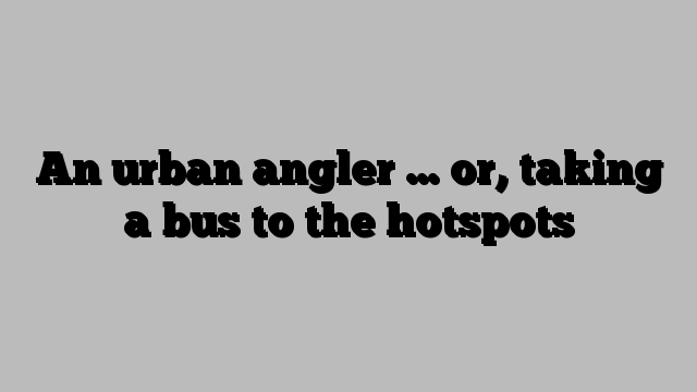 An urban angler … or, taking a bus to the hotspots