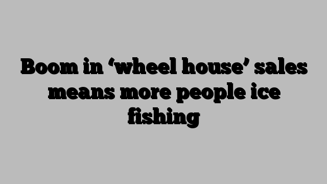 Boom in ‘wheel house’ sales means more people ice fishing