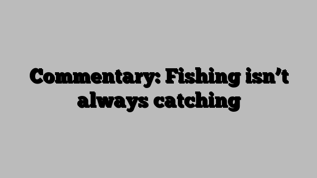 Commentary: Fishing isn’t always catching