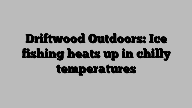 Driftwood Outdoors: Ice fishing heats up in chilly temperatures