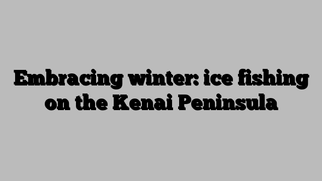 Embracing winter: ice fishing on the Kenai Peninsula