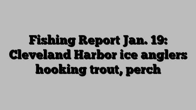 Fishing Report Jan. 19: Cleveland Harbor ice anglers hooking trout, perch