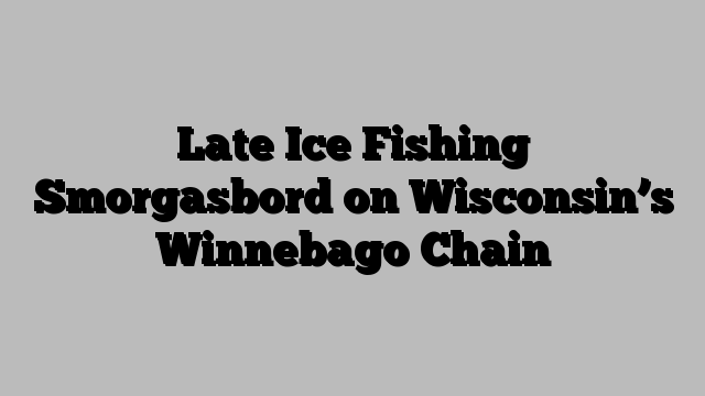 Late Ice Fishing Smorgasbord on Wisconsin’s Winnebago Chain