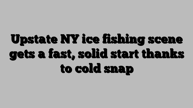 Upstate NY ice fishing scene gets a fast, solid start thanks to cold snap