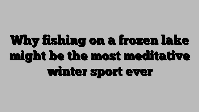 Why fishing on a frozen lake might be the most meditative winter sport ever