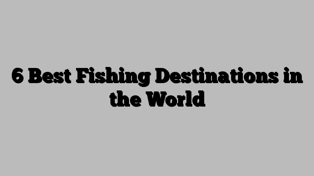 6 Best Fishing Destinations in the World