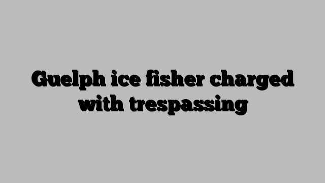 Guelph ice fisher charged with trespassing