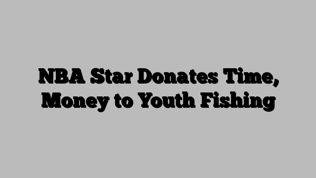 NBA Star Donates Time, Money to Youth Fishing