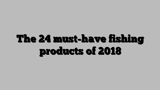 The 24 must-have fishing products of 2018