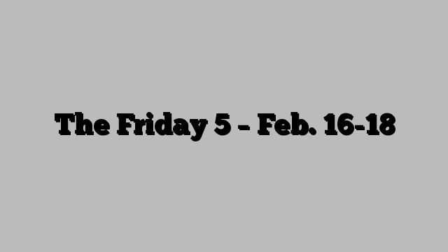 The Friday 5 – Feb. 16-18