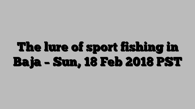 The lure of sport fishing in Baja – Sun, 18 Feb 2018 PST