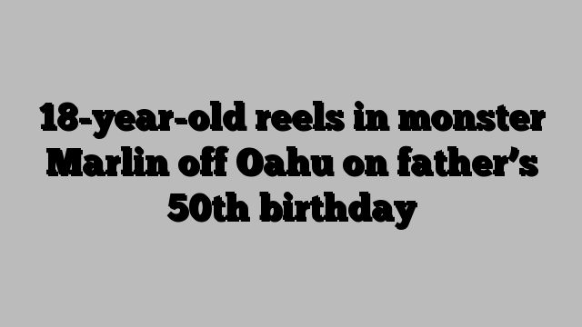 18-year-old reels in monster Marlin off Oahu on father’s 50th birthday