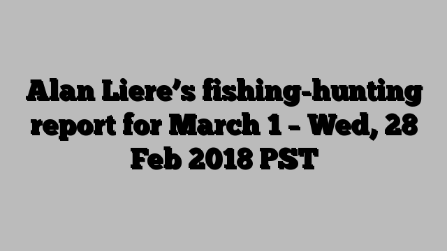 Alan Liere’s fishing-hunting report for March 1 – Wed, 28 Feb 2018 PST