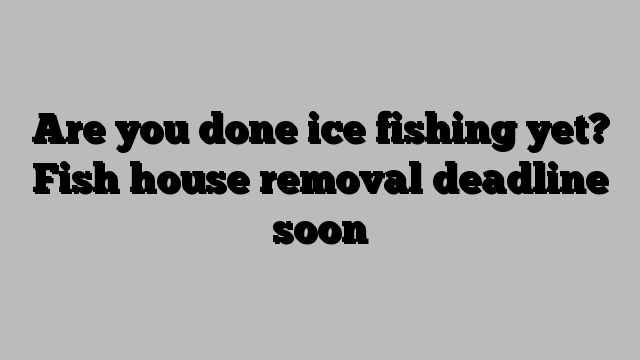 Are you done ice fishing yet? Fish house removal deadline soon