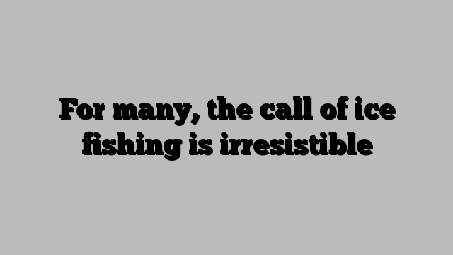 For many, the call of ice fishing is irresistible