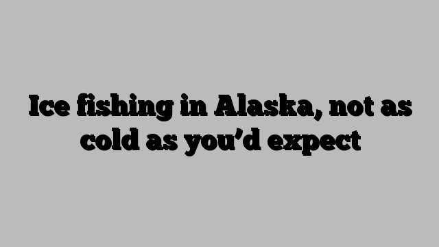 Ice fishing in Alaska, not as cold as you’d expect