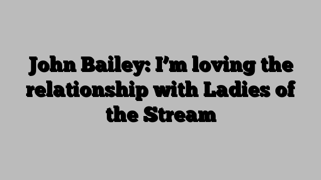 John Bailey: I’m loving the relationship with Ladies of the Stream