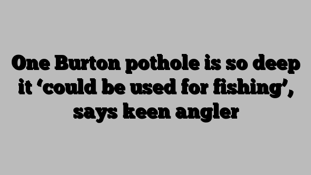 One Burton pothole is so deep it ‘could be used for fishing’, says keen angler