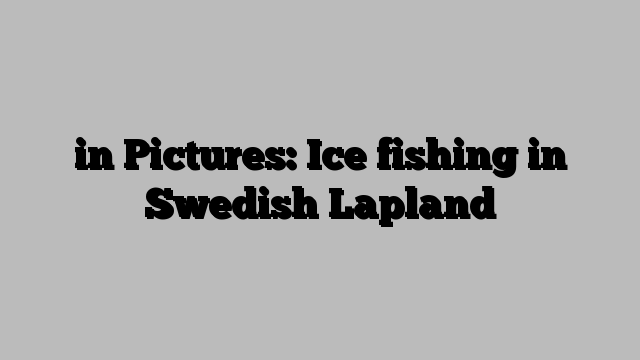 in Pictures: Ice fishing in Swedish Lapland